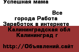  Успешная мама                                                                 - Все города Работа » Заработок в интернете   . Калининградская обл.,Калининград г.